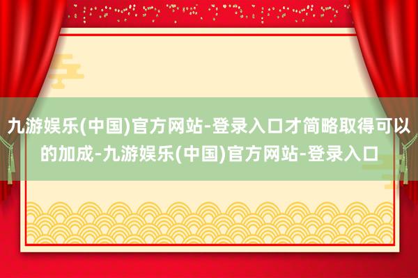 九游娱乐(中国)官方网站-登录入口才简略取得可以的加成-九游娱乐(中国)官方网站-登录入口