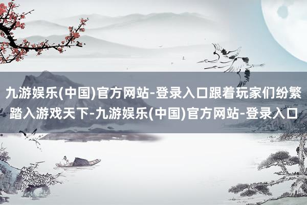 九游娱乐(中国)官方网站-登录入口跟着玩家们纷繁踏入游戏天下-九游娱乐(中国)官方网站-登录入口