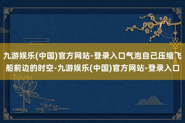 九游娱乐(中国)官方网站-登录入口气泡自己压缩飞船前边的时空-九游娱乐(中国)官方网站-登录入口