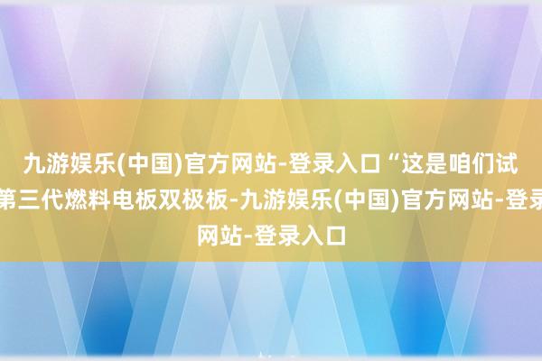 九游娱乐(中国)官方网站-登录入口“这是咱们试制的第三代燃料电板双极板-九游娱乐(中国)官方网站-登录入口