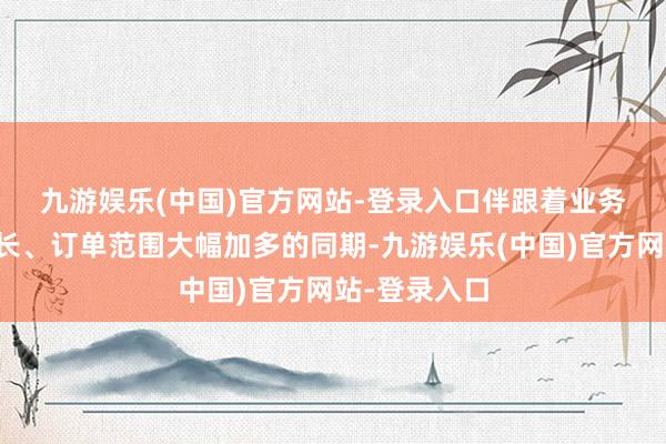 九游娱乐(中国)官方网站-登录入口　　伴跟着业务范围快速增长、订单范围大幅加多的同期-九游娱乐(中国)官方网站-登录入口