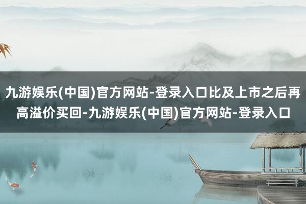 九游娱乐(中国)官方网站-登录入口比及上市之后再高溢价买回-九游娱乐(中国)官方网站-登录入口