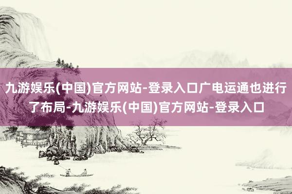 九游娱乐(中国)官方网站-登录入口广电运通也进行了布局-九游娱乐(中国)官方网站-登录入口