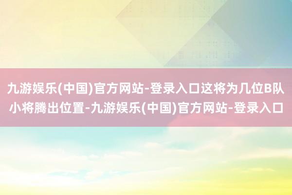 九游娱乐(中国)官方网站-登录入口这将为几位B队小将腾出位置-九游娱乐(中国)官方网站-登录入口