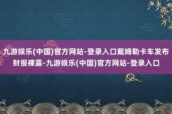 九游娱乐(中国)官方网站-登录入口戴姆勒卡车发布财报裸露-九游娱乐(中国)官方网站-登录入口