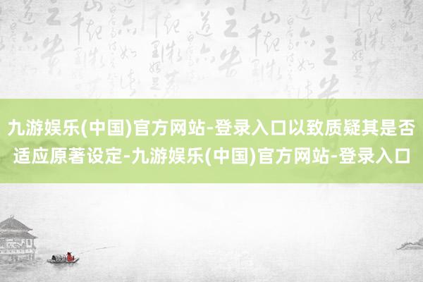 九游娱乐(中国)官方网站-登录入口以致质疑其是否适应原著设定-九游娱乐(中国)官方网站-登录入口