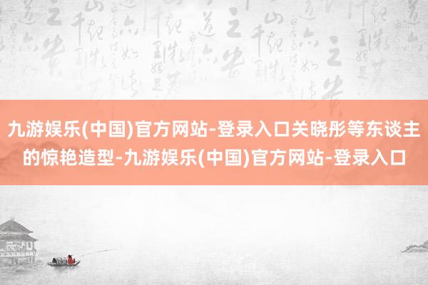 九游娱乐(中国)官方网站-登录入口关晓彤等东谈主的惊艳造型-九游娱乐(中国)官方网站-登录入口