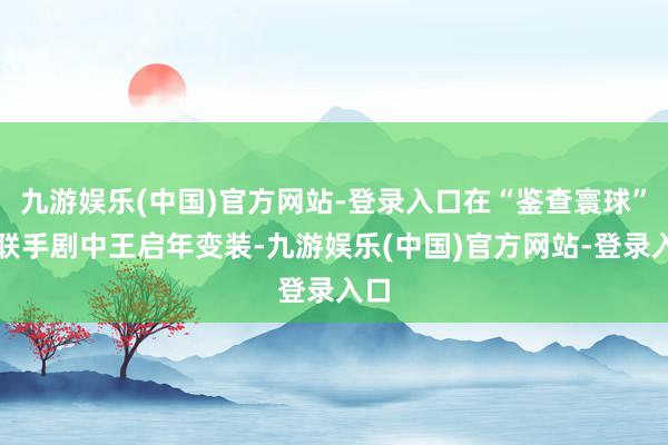 九游娱乐(中国)官方网站-登录入口在“鉴查寰球”中联手剧中王启年变装-九游娱乐(中国)官方网站-登录入口