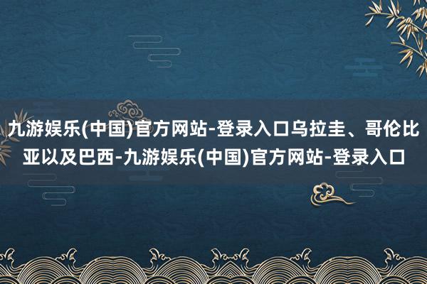 九游娱乐(中国)官方网站-登录入口乌拉圭、哥伦比亚以及巴西-九游娱乐(中国)官方网站-登录入口