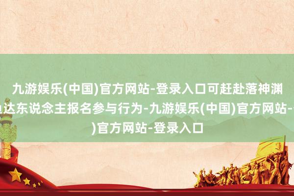 九游娱乐(中国)官方网站-登录入口可赶赴落神渊寻找摸鱼达东说念主报名参与行为-九游娱乐(中国)官方网站-登录入口