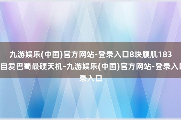 九游娱乐(中国)官方网站-登录入口8块腹肌183~自爱巴蜀最硬天机-九游娱乐(中国)官方网站-登录入口