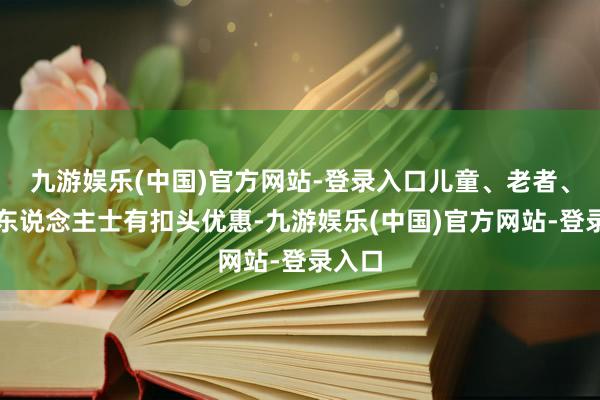 九游娱乐(中国)官方网站-登录入口儿童、老者、劣势东说念主士有扣头优惠-九游娱乐(中国)官方网站-登录入口