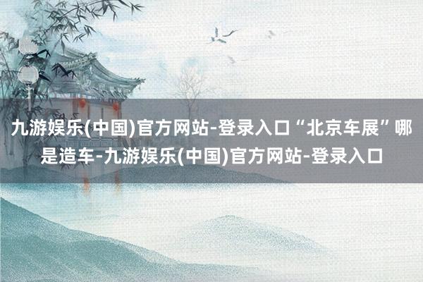 九游娱乐(中国)官方网站-登录入口“北京车展”哪是造车-九游娱乐(中国)官方网站-登录入口