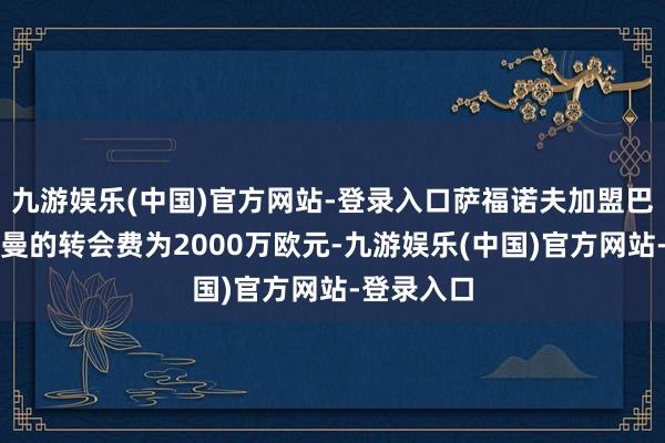 九游娱乐(中国)官方网站-登录入口萨福诺夫加盟巴黎圣日耳曼的转会费为2000万欧元-九游娱乐(中国)官方网站-登录入口