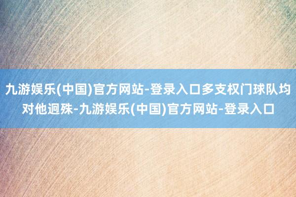 九游娱乐(中国)官方网站-登录入口多支权门球队均对他迥殊-九游娱乐(中国)官方网站-登录入口