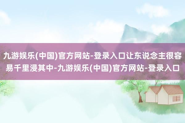 九游娱乐(中国)官方网站-登录入口让东说念主很容易千里浸其中-九游娱乐(中国)官方网站-登录入口