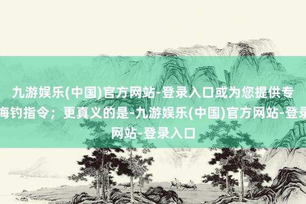 九游娱乐(中国)官方网站-登录入口或为您提供专科的海钓指令；更真义的是-九游娱乐(中国)官方网站-登录入口