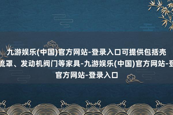 九游娱乐(中国)官方网站-登录入口可提供包括壳段、整流罩、发动机阀门等家具-九游娱乐(中国)官方网站-登录入口