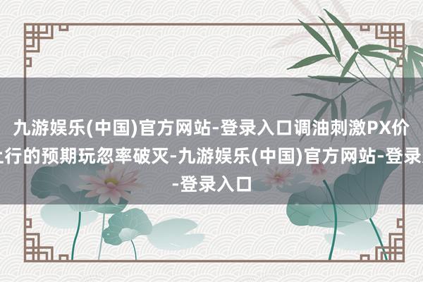 九游娱乐(中国)官方网站-登录入口调油刺激PX价钱上行的预期玩忽率破灭-九游娱乐(中国)官方网站-登录入口