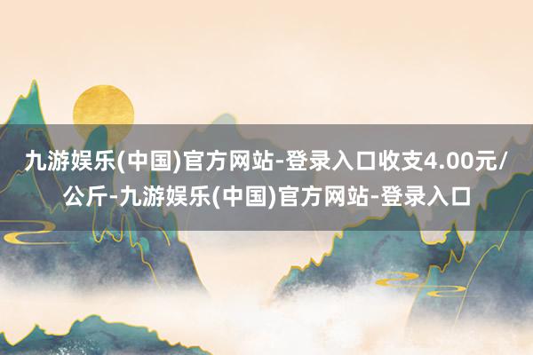 九游娱乐(中国)官方网站-登录入口收支4.00元/公斤-九游娱乐(中国)官方网站-登录入口