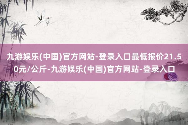 九游娱乐(中国)官方网站-登录入口最低报价21.50元/公斤-九游娱乐(中国)官方网站-登录入口