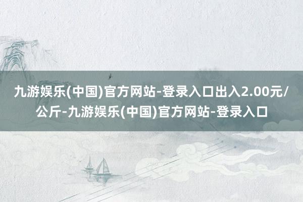 九游娱乐(中国)官方网站-登录入口出入2.00元/公斤-九游娱乐(中国)官方网站-登录入口