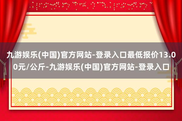 九游娱乐(中国)官方网站-登录入口最低报价13.00元/公斤-九游娱乐(中国)官方网站-登录入口