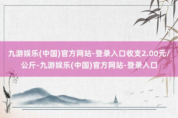 九游娱乐(中国)官方网站-登录入口收支2.00元/公斤-九游娱乐(中国)官方网站-登录入口