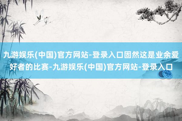 九游娱乐(中国)官方网站-登录入口固然这是业余爱好者的比赛-九游娱乐(中国)官方网站-登录入口