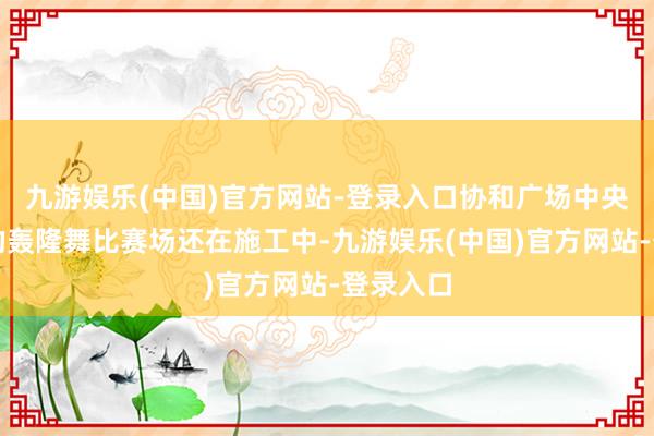 九游娱乐(中国)官方网站-登录入口协和广场中央带顶棚的轰隆舞比赛场还在施工中-九游娱乐(中国)官方网站-登录入口