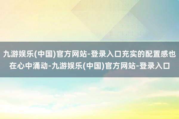 九游娱乐(中国)官方网站-登录入口充实的配置感也在心中涌动-九游娱乐(中国)官方网站-登录入口