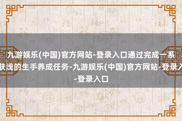 九游娱乐(中国)官方网站-登录入口通过完成一系列肤浅的生手养成任务-九游娱乐(中国)官方网站-登录入口