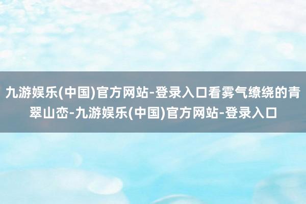 九游娱乐(中国)官方网站-登录入口看雾气缭绕的青翠山峦-九游娱乐(中国)官方网站-登录入口