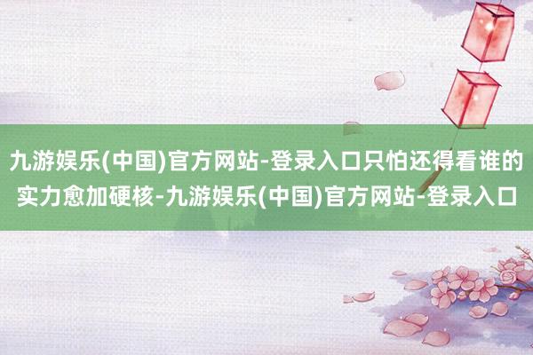 九游娱乐(中国)官方网站-登录入口只怕还得看谁的实力愈加硬核-九游娱乐(中国)官方网站-登录入口