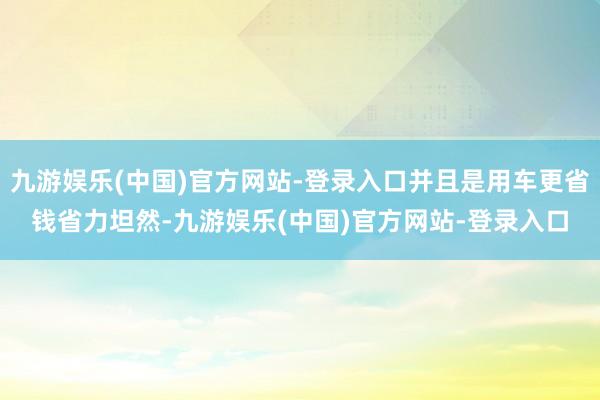 九游娱乐(中国)官方网站-登录入口并且是用车更省钱省力坦然-九游娱乐(中国)官方网站-登录入口