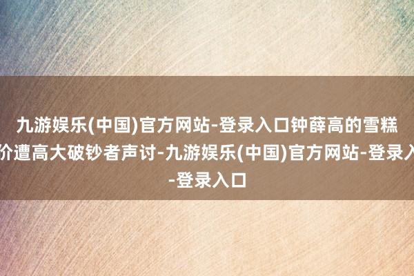 九游娱乐(中国)官方网站-登录入口钟薛高的雪糕售价遭高大破钞者声讨-九游娱乐(中国)官方网站-登录入口