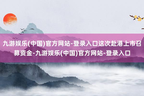 九游娱乐(中国)官方网站-登录入口这次赴港上市召募资金-九游娱乐(中国)官方网站-登录入口