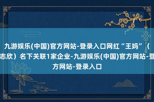 九游娱乐(中国)官方网站-登录入口网红“王妈”（真名王志欣）名下关联1家企业-九游娱乐(中国)官方网站-登录入口