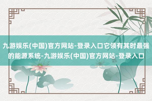 九游娱乐(中国)官方网站-登录入口它领有其时最强的能源系统-九游娱乐(中国)官方网站-登录入口