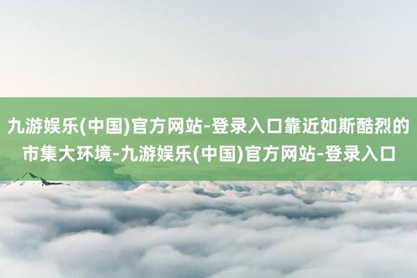 九游娱乐(中国)官方网站-登录入口靠近如斯酷烈的市集大环境-九游娱乐(中国)官方网站-登录入口