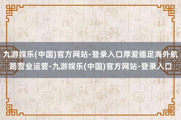 九游娱乐(中国)官方网站-登录入口厚爱插足海外航路营业运营-九游娱乐(中国)官方网站-登录入口