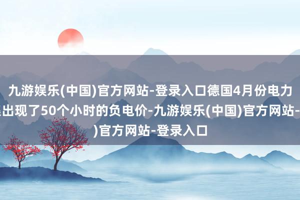 九游娱乐(中国)官方网站-登录入口德国4月份电力现货市集出现了50个小时的负电价-九游娱乐(中国)官方网站-登录入口