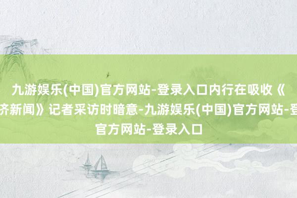 九游娱乐(中国)官方网站-登录入口内行在吸收《逐日经济新闻》记者采访时暗意-九游娱乐(中国)官方网站-登录入口