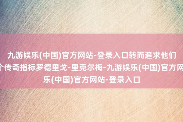 九游娱乐(中国)官方网站-登录入口转而追求他们今夏的第一个传奇指标罗德里戈-里克尔梅-九游娱乐(中国)官方网站-登录入口