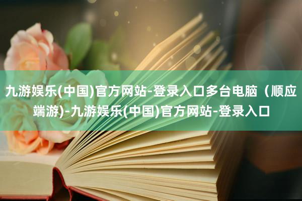 九游娱乐(中国)官方网站-登录入口多台电脑（顺应端游)-九游娱乐(中国)官方网站-登录入口