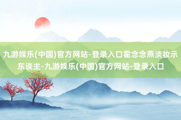 九游娱乐(中国)官方网站-登录入口霍念念燕淡妆示东谈主-九游娱乐(中国)官方网站-登录入口