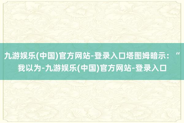 九游娱乐(中国)官方网站-登录入口塔图姆暗示：“我以为-九游娱乐(中国)官方网站-登录入口