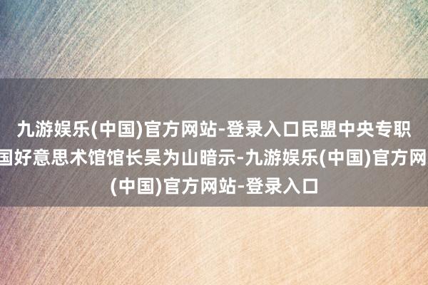 九游娱乐(中国)官方网站-登录入口民盟中央专职副主席、中国好意思术馆馆长吴为山暗示-九游娱乐(中国)官方网站-登录入口