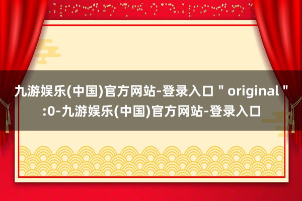 九游娱乐(中国)官方网站-登录入口＂original＂:0-九游娱乐(中国)官方网站-登录入口