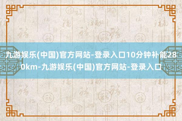 九游娱乐(中国)官方网站-登录入口10分钟补能280km-九游娱乐(中国)官方网站-登录入口